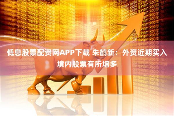 低息股票配资网APP下载 朱鹤新：外资近期买入境内股票有所增多