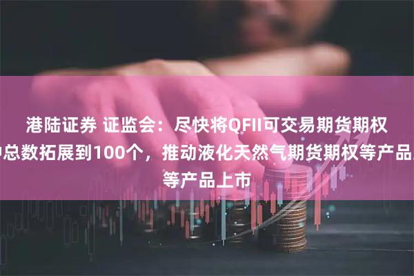 港陆证券 证监会：尽快将QFII可交易期货期权品种总数拓展到100个，推动液化天然气期货期权等产品上市