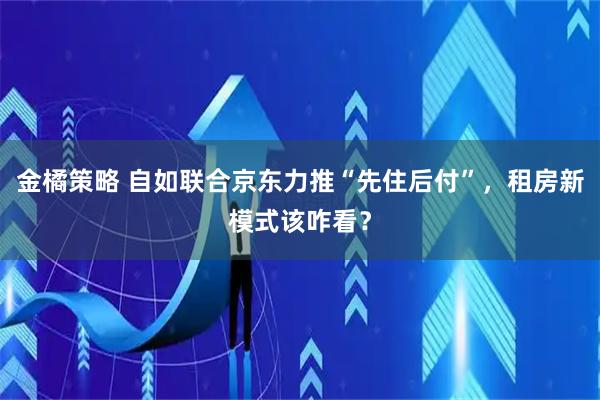金橘策略 自如联合京东力推“先住后付”，租房新模式该咋看？