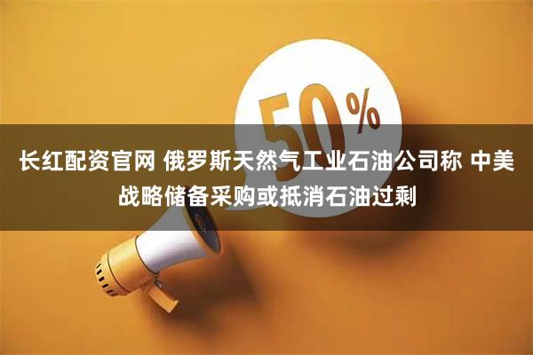 长红配资官网 俄罗斯天然气工业石油公司称 中美战略储备采购或抵消石油过剩