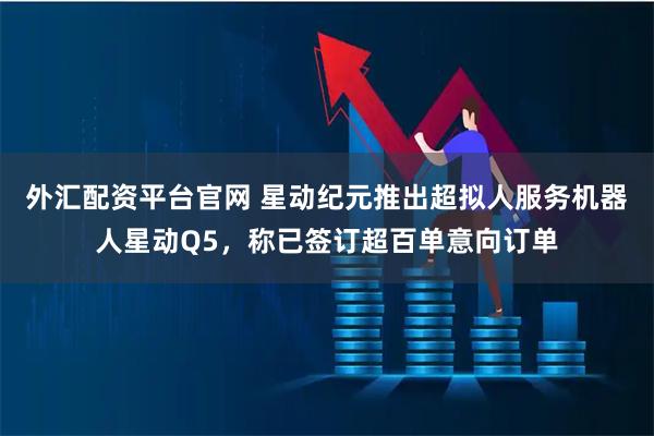 外汇配资平台官网 星动纪元推出超拟人服务机器人星动Q5，称已签订超百单意向订单