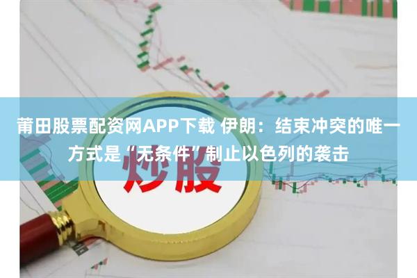 莆田股票配资网APP下载 伊朗：结束冲突的唯一方式是“无条件”制止以色列的袭击