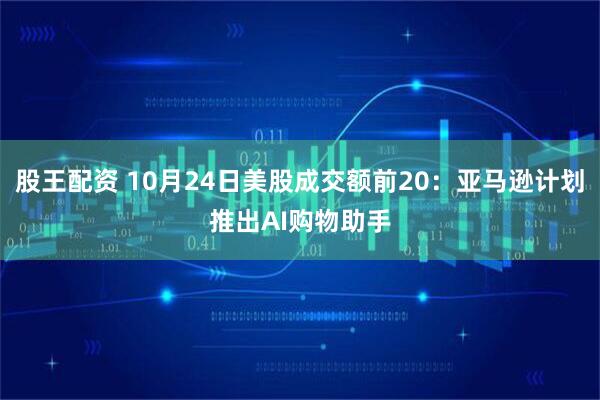 股王配资 10月24日美股成交额前20：亚马逊计划推出AI购物助手