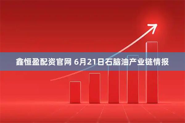 鑫恒盈配资官网 6月21日石脑油产业链情报