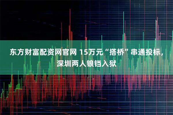 东方财富配资网官网 15万元“搭桥”串通投标，深圳两人锒铛入狱