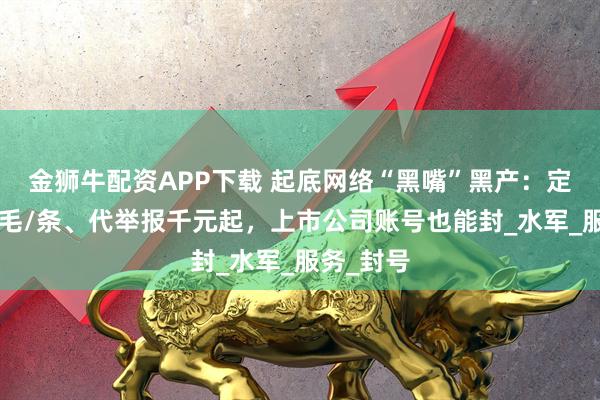 金狮牛配资APP下载 起底网络“黑嘴”黑产：定制负面6毛/条、代举报千元起，上市公司账号也能封_水军_服务_封号