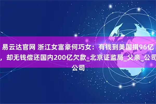 易云达官网 浙江女富豪何巧女：有钱到美国捐96亿，却无钱偿还国内200亿欠款_北京证监局_父亲_公司