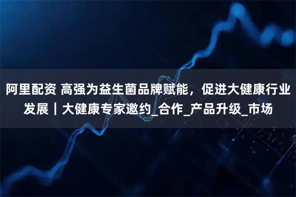 阿里配资 高强为益生菌品牌赋能，促进大健康行业发展｜大健康专家邀约_合作_产品升级_市场