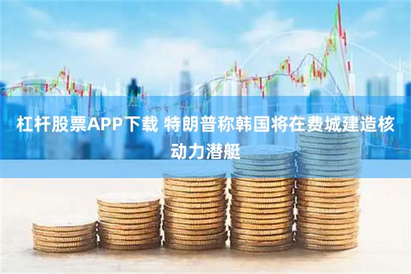 杠杆股票APP下载 特朗普称韩国将在费城建造核动力潜艇