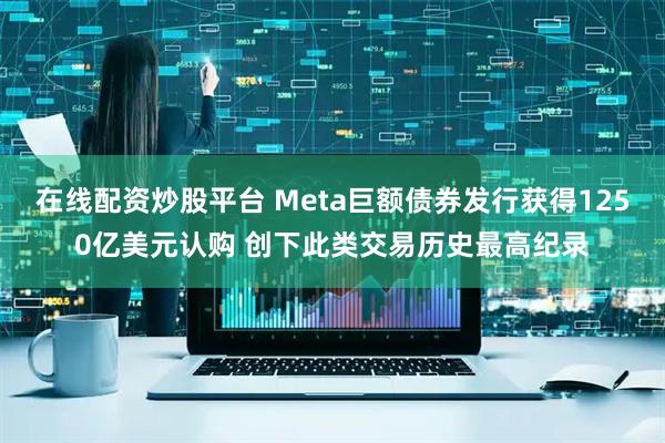 在线配资炒股平台 Meta巨额债券发行获得1250亿美元认购 创下此类交易历史最高纪录