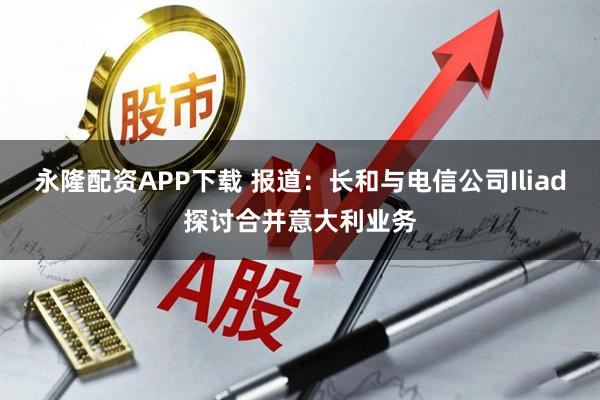永隆配资APP下载 报道：长和与电信公司Iliad探讨合并意大利业务
