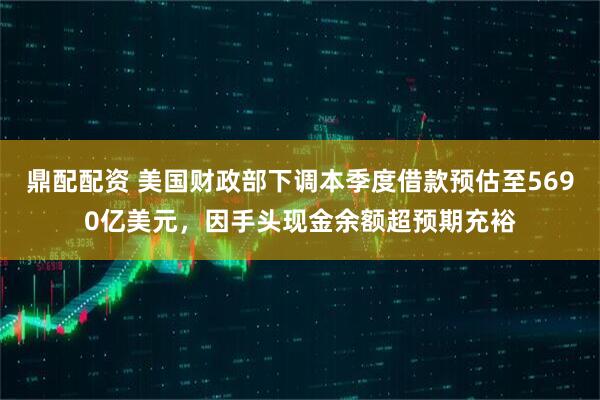 鼎配配资 美国财政部下调本季度借款预估至5690亿美元，因手头现金余额超预期充裕