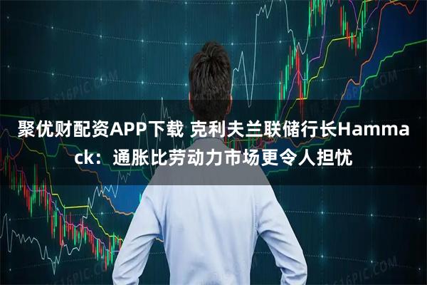 聚优财配资APP下载 克利夫兰联储行长Hammack:通胀比劳动力市场更令人担忧