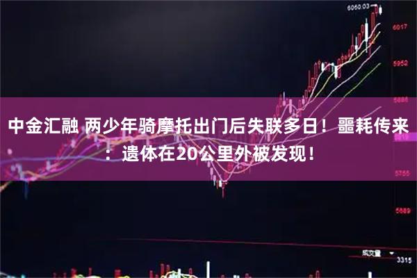 中金汇融 两少年骑摩托出门后失联多日!噩耗传来:遗体在20公里外被发现!