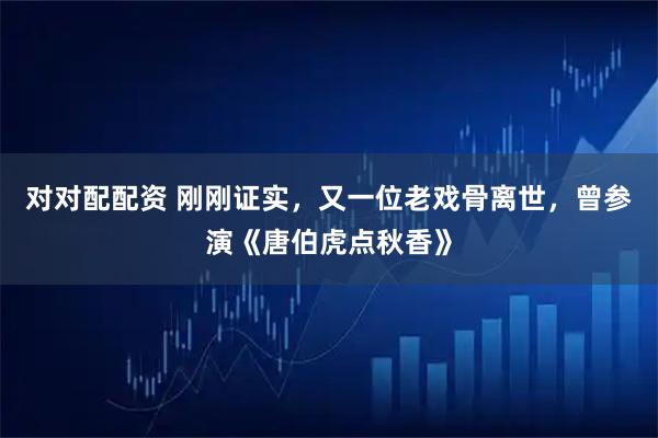 对对配配资 刚刚证实,又一位老戏骨离世,曾参演《唐伯虎点秋香》
