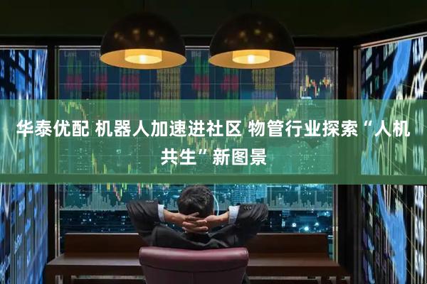 华泰优配 机器人加速进社区 物管行业探索“人机共生”新图景