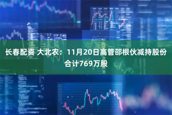 长春配资 大北农：11月20日高管邵根伙减持股份合计769万股
