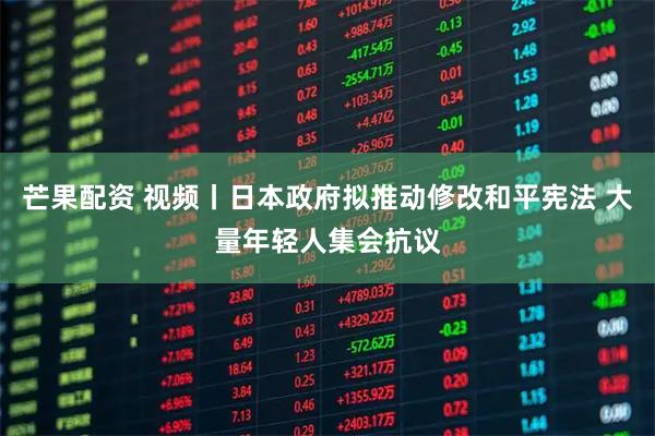 芒果配资 视频丨日本政府拟推动修改和平宪法 大量年轻人集会抗议